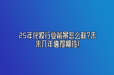 25年化妆行业前景怎么样？未来几年值得期待！