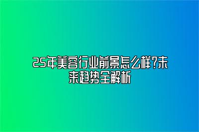 25年美容行业前景怎么样？未来趋势全解析