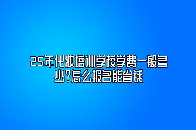 25年化妆培训学校学费一般多少？怎么报名能省钱