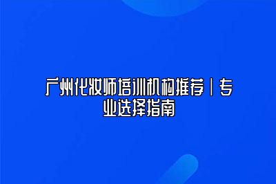 广州化妆师培训机构推荐|专业选择指南