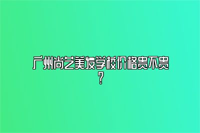 广州尚艺美发学校价格贵不贵？
