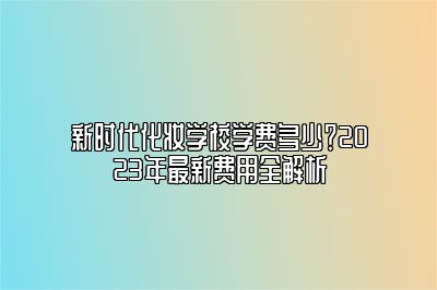 新时代化妆学校学费多少？2025年最新费用全解析