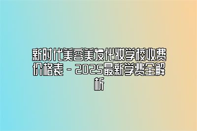 新时代美容美发化妆学校收费价格表 - 2025最新学费全解析