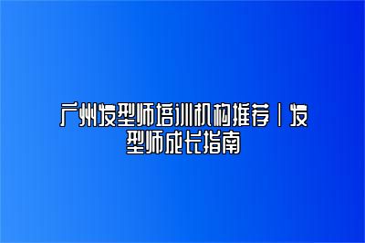 广州发型师培训机构推荐｜发型师成长指南