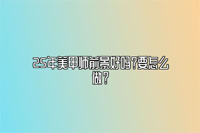 25年美甲师前景好吗？要怎么做？
