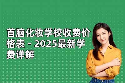首脑化妆学校收费价格表 - 2025最新学费详解