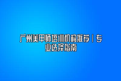 广州美甲师培训机构推荐|专业选择指南