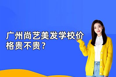 广州尚艺美发学校价格贵不贵？